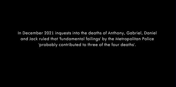 In Dec 2021 inquests into the deaths of Anthony, Gabriel, Daniel and Jack ruled that 'fundamental failings' by the Metropolitan Police 'probably contributed to three of the four deaths'.