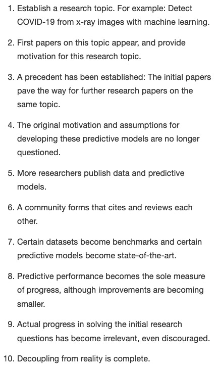 Image with the following text:

Establish a research topic. For example: Detect COVID-19 from x-ray images with machine learning.

First papers on this topic appear, and provide motivation for this research topic.

A precedent has been established: The initial papers pave the way for further research papers on the same topic.

The original motivation and assumptions for developing these predictive models are no longer questioned.

More researchers publish data and predictive models.

A community forms that cites and reviews each other.

Certain datasets become benchmarks and certain predictive models become state-of-the-art.

Predictive performance becomes the sole measure of progress, although improvements are becoming smaller.

Actual progress in solving the initial research questions has become irrelevant, even discouraged.

Decoupling from reality is complete.