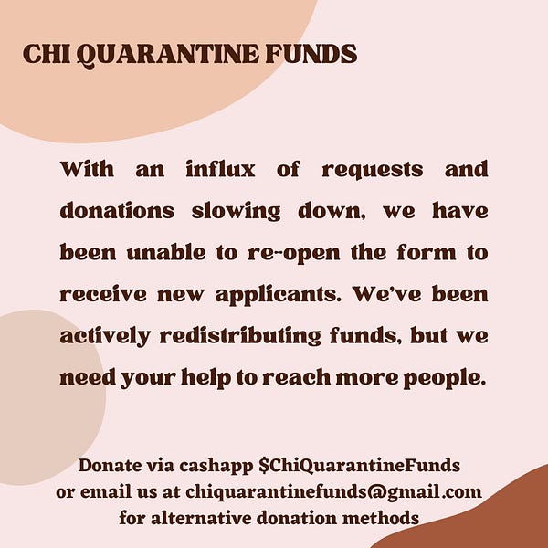 Chi Quarantine Funds

With an influx of requests and donations slowing down, we have been unable to re-open the form to receive new applicants. We've been actively redistributing funds, but we need your help to reach more people. 

Donate via cashapp $/ChiQuarantineFunds or email us at chiquarantinefunds@gmail.com for alternative donation methods.