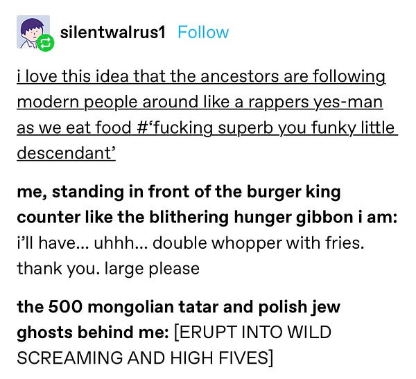 “i love this idea that the ancestors are following modern people around like a rappers yes-man as we eat food #‘fucking superb you funky little descendant’ 

me, standing in front of the burger king counter like the blithering hunger gibbon i am: i’ll have… uhhh… double whopper with fries. thank you. large please

the 500 mongolian tatar and polish jew ghosts behind me: [ERUPT INTO WILD SCREAMING AND HIGH FIVES] “
