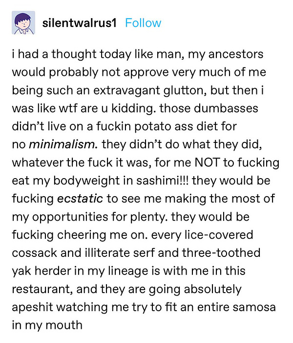 A Tumblr post from user SilentWalrus1: “i had a thought today like man, my ancestors would probably not approve very much of me being such an extravagant glutton, but then i was like wtf are u kidding. those dumbasses didn’t live on a fuckin potato ass diet for no minimalism. they didn’t do what they did, whatever the fuck it was, for me NOT to fucking eat my bodyweight in sashimi!!! they would be fucking ecstatic to see me making the most of my opportunities for plenty. they would be fucking cheering me on. every lice-covered cossack and illiterate serf and three-toothed yak herder in my lineage is with me in this restaurant, and they are going absolutely apeshit watching me try to fit an entire samosa in my mouth”