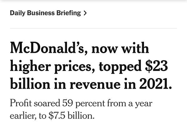 Headline from the New york times: "McDonald’s, now with higher prices, topped $23 billion in revenue in 2021.
Profit soared 59 percent from a year earlier, to $7.5 billion."