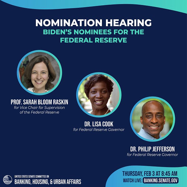 Nomination hearing:
Biden's nominees for the Federal Reserve
Prof. Sarah Bloom Raskin for Vice Chair for Supervision of the Federal Reserve
Dr. Lisa Cook for Federal Reserve Governor
Dr. Philip Jefferson for Federal Reserve Governor
Thursday, Feb. 3 at 8:45 AM
