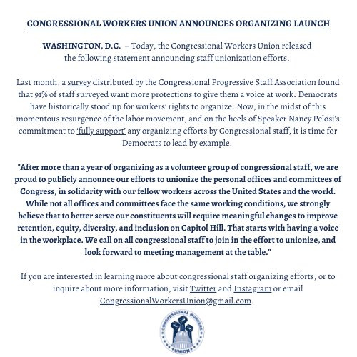 CONGRESSIONAL WORKERS UNION ANNOUNCES ORGANIZING LAUNCH

“After more than a year of organizing as a volunteer group of congressional staff, we are proud to publicly announce our efforts to unionize the personal offices and committees of Congress, in solidarity with our fellow workers across the United States and the world. While not all offices and committees face the same working conditions, we strongly believe that to better serve our constituents will require meaningful changes to improve retention, equity, diversity, and inclusion on Capitol Hill. That starts with having a voice in the workplace. We call on all congressional staff to join in the effort to unionize, and look forward to meeting management at the table.”
 
To learn more, contact CongressionalWorkersUnion@gmail.com.