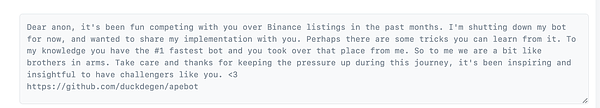 Dear anon, it's been fun competing with you over Binance listings in the past months. I'm shutting down my bot for now, and wanted to share my implementation with you. Perhaps there are some tricks you can learn from it. To my knowledge you have the #1 fastest bot and you took over that place from me. So to me we are a bit like brothers in arms. Take care and thanks for keeping the pressure up during this journey, it's been inspiring and insightful to have challengers like you. <3
