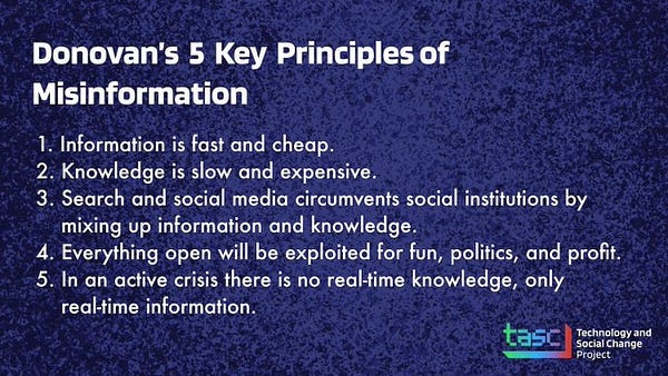 Donovan's five Key Principles of Misinformation.

1. Information is fast and cheap.
2. Knowledge is slow and expensive.
3. Search and social media circumvents social institutions by mixing up information and knowledge.
4. Everything open will be exploited for fun, politics, and profit.
5. In an active crisis there is no real-time knowledge, only real-time information.
