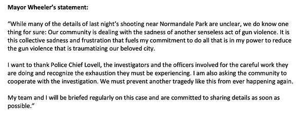 Mayor Wheeler's statement: “While many of the details of last night’s shooting near Normandale Park are unclear, we do know one thing for sure: Our community is dealing with the sadness of another senseless act of gun violence. It is this collective sadness and frustration that fuels my commitment to do all that is in my power to reduce the gun violence that is traumatizing our beloved city.
I want to thank Police Chief Lovell, the investigators and the officers involved for the careful work they are doing and recognize the exhaustion they must be experiencing. I am also asking the community to cooperate with the investigation. We must prevent another tragedy like this from ever happening again.
My team and I will be briefed regularly on this case and are committed to sharing details as soon as possible.”
