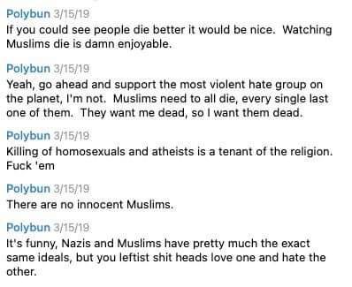 Polybun (Benjamin Smith): If you could see people die better it would be nice. Watching Muslims die is damn enjoyable. Yeah, go ahead and support the most violent hate group on the planet, I'm not. Muslims need to all die, every last one of them. They want me dead, so I want them dead. Killing of homosexuals and atheists is a tenant of the religion. Fuck 'em. There are no innocent Muslims. It's funny, nazis and Muslims have pretty much the exact same ideals, but you leftists shit heads love one and hate the other.