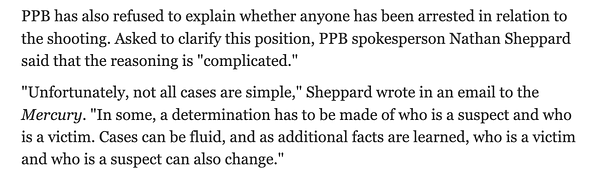 PPB has also refused to explain whether anyone has been arrested in relation to the shooting. Asked to clarify this position, PPB spokesperson Nathan Sheppard said that the reasoning is "complicated."

"Unfortunately, not all cases are simple," Sheppard wrote in an email to the Mercury. "In some, a determination has to be made of who is a suspect and who is a victim. Cases can be fluid, and as additional facts are learned, who is a victim and who is a suspect can also change."