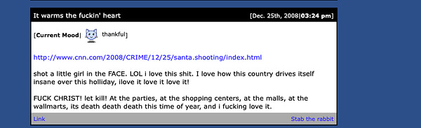 Portland accused mass shooter Benjamin Smith writes: "shot a little girl in the FACE. LOL I love this shit. I love how this country drives itself insane over this holiday. I love it love it love it!

FUCK CHRIST! let kill! at the parties, at the shopping centers, at the malls, at the wall marts, its death death death this time of year, and I fucking love it." 