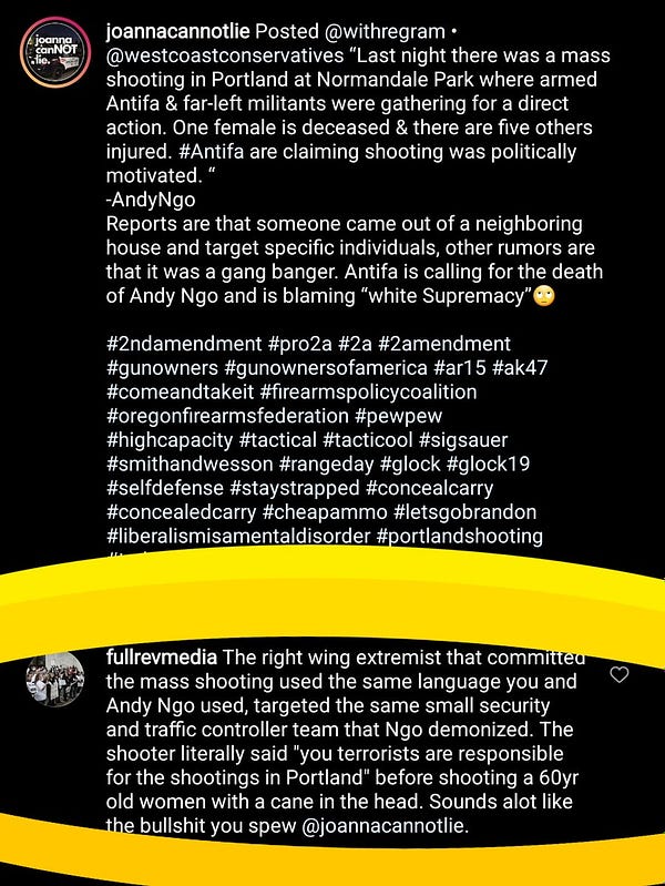 Instagram post by Joanna cannot lie that says last night there was a mass shooting in Portland at normandale park where armed antifa and far left militants were gathering for a direct action one female is deceased in there 5 others injured. Antifa claiming shooting it was politically motivated -Andy ngo

 Full rev media responded "the right wing extremists that committed the mass shooting is the same language you and Andy ngo used, targeted the same small security and traffic controller team that ngo demonized. The shooter literally said you terrorists are responsible for shootings in Portland before shooting a six-year-old woman with a cane in the head. Sounds a lot like the bullshit you spew @Joanna cannot lie