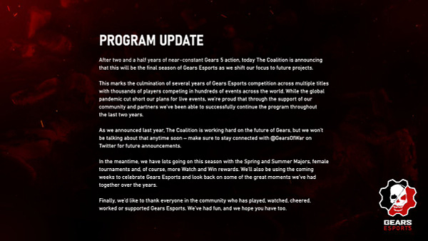 Text on a black and red background reading: Program Update: The Coalition is announcing that this will be the final season of Gears Esports as we shift our focus to future projects. The Coalition is working hard on the future of Gears, but we won’t be talking about that anytime soon – make sure to stay connected with @GearsOfWar on Twitter for future announcements.  
 
In the meantime, we have lots going on this season with the Spring and Summer Majors, female tournaments and, more Watch and Win rewards. 
For the full statement go to https://xbx.social/6010w5H5m