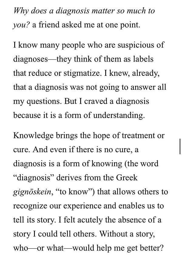 Screenshot of an excerpt from Meghan O’Rourke’s book, “Invisible Kingdom”: 

Why does a diagnosis matter so much to
you? a friend asked me at one point.
I know many people who are suspicious of diagnoses—they think of them as labels that reduce or stigmatize. I knew, already, that a diagnosis was not going to answer all my questions. But I craved a diagnosis because it is a form of understanding.
Knowledge brings the hope of treatment or cure. And even if there is no cure, a diagnosis is a form of knowing (the word "diagnosis" derives from the Greek gignoskein, "to know") that allows others to
recognize our experience and enables us to
tell its story. I felt acutely the absence of a story I could tell others. Without a story, who-or what- would help me get better?