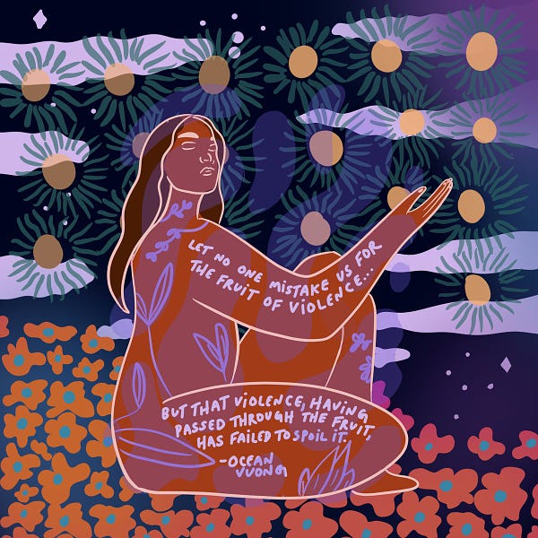 Image Description: This artwork represents healing, showing a curvy brown woman with long dark brown wavy hair outlined in thin light peach colored lines. The woman is reaching up and her body is covered in light purple hand-drawn leaves, flowers and words on her right arm that read "LET NO ONE MISTAKE US FOR THE FRUIT OF VIOLENCE..." and on her thigh, words that read "BUT THAT VIOLENCE, HAVING PASSED THROUGH THE FRUIT, HAS FAILED TO SPOIL IT. - Ocean Vuong." Behind the woman is a background filled with orange and blue green flowers, stars, and clouds against different shades of purple.
This illustration is by Natalie Bui.
