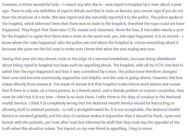 However, a rather wonderful lady—I cannot say who she is—was raped in hospital by a man about a year ago. There is only one definition of rape in Britain and that is male on female; you cannot rape if Toggle showing location ofColumn 430you do not have the structure of a male. She was raped and she naturally reported it to the police. The police spoke to the hospital, which informed them that there was no male in the hospital, therefore the rape could not have happened. They forgot that there was CCTV, nurses and observers. None the less, it has taken nearly a year for the hospital to agree that there was a male on the ward and, yes, this rape happened. It is on record—I know where the case happened, who the police are and where the hospital is. I know everything about it because she gave me the full case to make sure I knew that what she was saying was true.

During that year she has almost come to the edge of a nervous breakdown, because being disbelieved about being raped ...