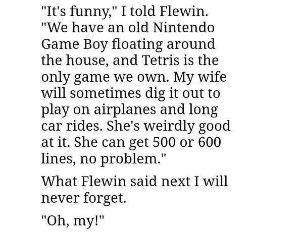 "It's funny," I told Flewin. "We have an old Nintendo Game Boy floating around the house, and Tetris is the only game we own. My wife will sometimes dig it out to play on airplanes and long car rides. She's weirdly good at it. She can get 500 or 600 lines, no problem."

What Flewin said next I will never forget.

"Oh, my!"