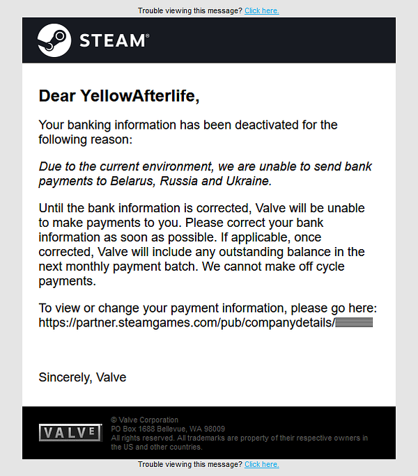 An email from Valve:
Dear YellowAfterlife,

Your banking information has been deactivated for the following reason:

Due to the current environment, we are unable to send bank payments to Belarus, Russia and Ukraine.

Until the bank information is corrected, Valve will be unable to make payments to you. Please correct your bank information as soon as possible. If applicable, once corrected, Valve will include any outstanding balance in the next monthly payment batch. We cannot make off cycle payments.

To view or change your payment information, please go here: https://partner.steamgames.com/pub/companydetails/<id>
Sincerely, Valve 