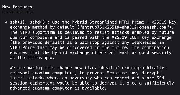 New features
------------

 * ssh(1), sshd(8): use the hybrid Streamlined NTRU Prime + x25519 key
   exchange method by default ("sntrup761x25519-sha512@openssh.com").
   The NTRU algorithm is believed to resist attacks enabled by future
   quantum computers and is paired with the X25519 ECDH key exchange
   (the previous default) as a backstop against any weaknesses in
   NTRU Prime that may be discovered in the future. The combination
   ensures that the hybrid exchange offers at least as good security
   as the status quo.

   We are making this change now (i.e. ahead of cryptographically-
   relevant quantum computers) to prevent "capture now, decrypt
   later" attacks where an adversary who can record and store SSH
   session ciphertext would be able to decrypt it once a sufficiently
   advanced quantum computer is available.