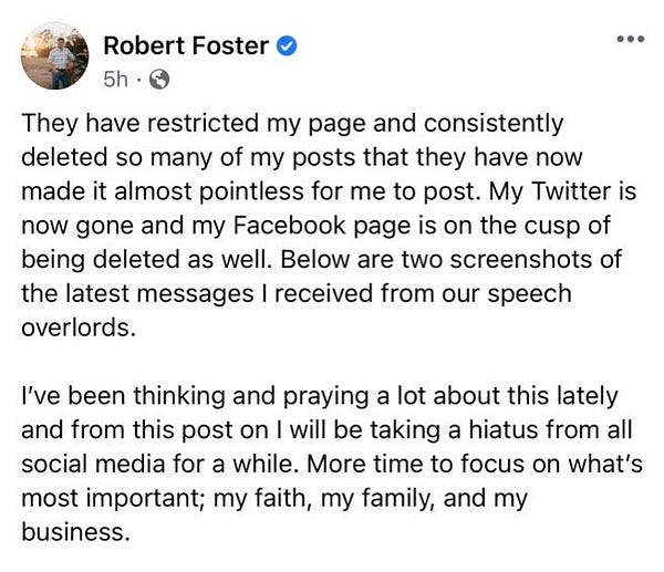 Foster writes: They have restricted my page and consistently deleted so many of my posts that they have now made it almost pointless for me to post. My Twitter is now gone and my Facebook page is on the cusp of being deleted as well. Below are two screenshots of the latest messages I received from our speech overlords. 

I’ve been thinking and praying a lot about this lately and from this post on I will be taking a hiatus from all social media for a while. More time to focus on what’s most important; my faith, my family, and my business.