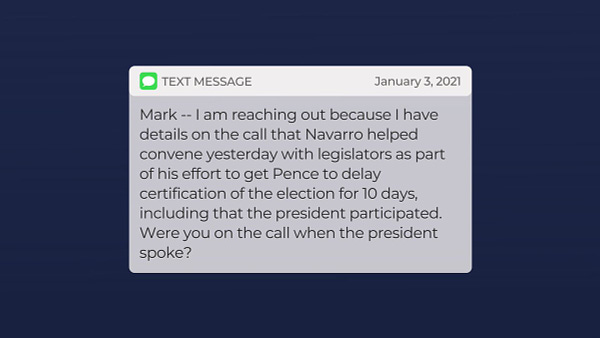 TEXT MESSAGE: Mark -- I am reaching out because I have details on the call that Navarro helped convene yesterday with legislators as part of his effort to get Pence to delay certification of the election for 10 days, including that the president participated. Were you on the call when the president spoke?