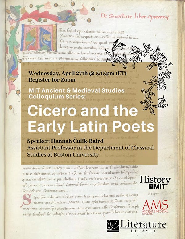 AMS Colloquium Series Presents,
Cicero and the Early Latin Poets

Speaker: Hannah Čulík-Baird
Assistant Professor, Department of Classical Studies at Boston University

When: Wednesday, April 27th @ 5:15pm (ET)
Where: Register for Zoom | Add to Calendar

Abstract: Cicero's writings contain hundreds of quotations of Latin verse from Latin poets of the 2nd century BCE, such as Ennius, Pacuvius, Accius, and Lucilius. In this lecture, Hannah Čulík-Baird explains the significance of Latin poetry to the late Republican orator, contextualizing Cicero's poetic quotations within contemporary intellectual practices at Rome.

Bio: Hannah Čulík-Baird is an Assistant Professor in the Department of Classical Studies at Boston University. Her book, Cicero and the Early Latin Poets, is forthcoming with Cambridge University Press (April 2022).

-

Image: A manuscript of Cicero De Senectute (Arundel 124 f89r, British Library) with a gold box containing the location, title, and speaker’s information. Log
