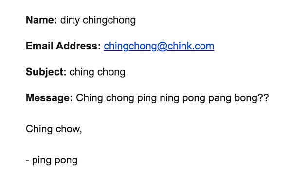 Name: dirty chingchong

Email Address: chingchong@chink.com

Subject: ching chong

Message: Ching chong ping ning pong pang bong??

Ching chow,

- ping pong