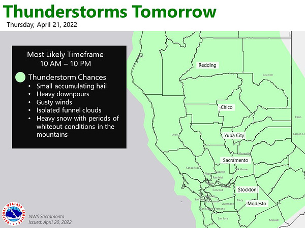 A map shows the area of coverage where thunderstorms are possible tomorrow, Thursday, April 21, 2022. The area covers all of Northern California from the border with Oregon down to Monterey, San Benito, Merced, and Mariposa counties. The most likely timeframe of thunderstorms is 10am - 10 pm. Potential impacts from thunderstorms: small accumulating hail, heavy downpours, gusty winds, isolated funnel clouds, heavy snow with periods of whiteout conditions in the mountains.