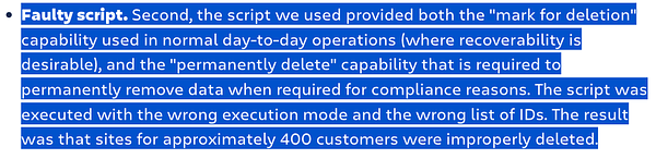 Faulty script. Second, the script we used provided both the "mark for deletion" capability used in normal day-to-day operations (where recoverability is desirable), and the "permanently delete" capability that is required to permanently remove data when required for compliance reasons. The script was executed with the wrong execution mode and the wrong list of IDs. The result was that sites for approximately 400 customers were improperly deleted.