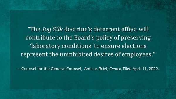 text that says: "The Joy Silk doctrine’s deterrent effect will contribute to the Board’s policy of preserving 'laboratory conditions' to ensure elections represent the uninhibited desires of employees." —Counsel for the General Counsel,  Amicus Brief, Cemex, Filed April 11, 2022.
