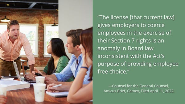 A standing supervisor talks to employees seated at a conference table. Text that says: “The license [that current law] gives employers to coerce employees in the exercise of their Section 7 rights is an anomaly in Board law inconsistent with the Act’s purpose of providing employee free choice.” —Counsel for the General Counsel, 
Amicus Brief, Cemex, Filed April 11, 2022.