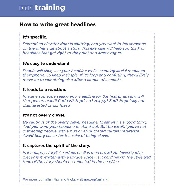 How to write great headlines

It’s specific.
Pretend an elevator door is shutting, and you want to tell someone
on the other side about a story. This exercise will help you think of
headlines that get right to the point and aren’t vague.

It’s easy to understand.
People will likely see your headline while scanning social media on
their phone. So keep it simple. If it’s long and confusing, they’ll likely
move on.

It leads to a reaction.
Imagine someone seeing your headline for the first time. How will
that person react? Curious? Suprised? Happy? Sad? Hopefully not
disinterested or confused.

It’s not overly clever.
Creativity is a good thing.
And you want your headline to stand out. But be careful you’re not
distracting people with a pun or an outdated cultural reference.
Avoid being clever for the sake of being clever.

It captures the spirit of the story.
Is it a happy story? A serious one? Is it an essay? An investigative
piece