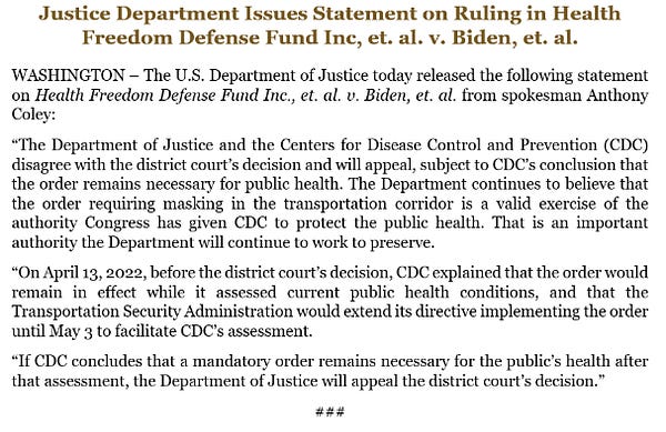 “The Department of Justice and the Centers for Disease Control and Prevention (CDC) disagree with the district court’s decision and will appeal, subject to CDC’s conclusion that the order remains necessary for public health. The Department continues to believe that the order requiring masking in the transportation corridor is a valid exercise of the authority Congress has given CDC to protect the public health. That is an important authority the Department will continue to work to preserve.
“On April 13, 2022, before the district court’s decision, CDC explained that the order would remain in effect while it assessed current public health conditions, and that the Transportation Security Administration would extend its directive implementing the order until May 3 to facilitate CDC’s assessment.
“If CDC concludes that a mandatory order remains necessary for the public’s health after that assessment, the Department of Justice will appeal the district court’s decision.”
