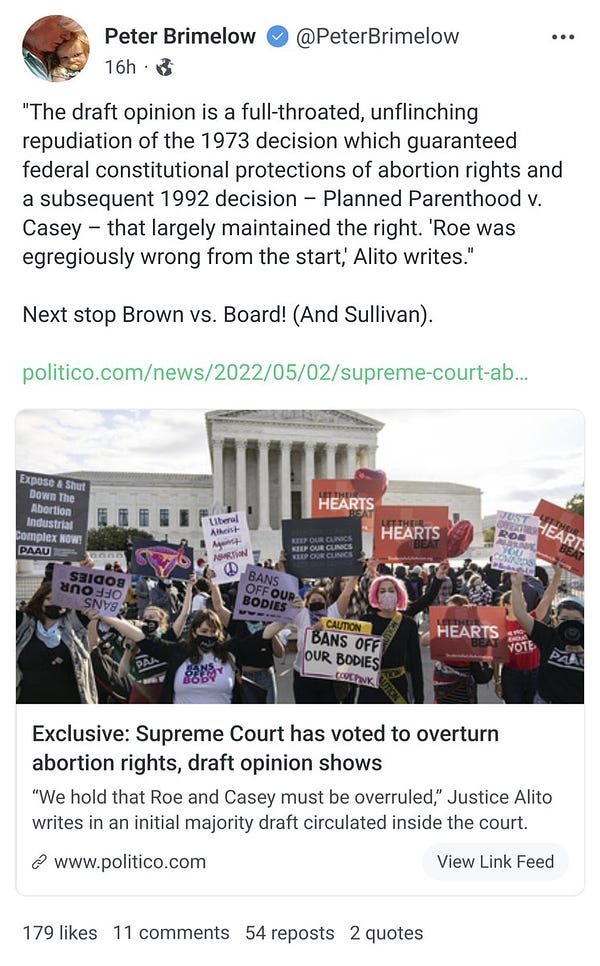 Screenshot of a Gab post from 16 hours ago by Peter Brimelow that reads:

"The draft opinion is a full-throated, unflinching repudiation of the 1973 decision which guaranteed federal constitutional protections of abortion rights and a subsequent 1992 decision - Planned Parenthood v. Casey that largely maintained the right. 'Roe was egregiously wrong from the start, Alito writes."

Next stop Brown vs. Board! (And Sullivan).

Brimelow's post includes a link to a Politico article headlined: "Exclusive: Supreme Court has voted to overturn abortion rights, draft opinion shows"