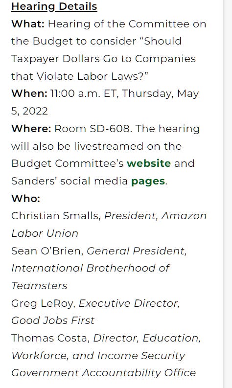 Hearing Details
What: Hearing of the Committee on the Budget to consider “Should Taxpayer Dollars Go to Companies that Violate Labor Laws?”
When: 11:00 a.m. ET, Thursday, May 5, 2022
Where: Room SD-608. The hearing will also be livestreamed on the Budget Committee’s website and Sanders’ social media pages.
Who:
Christian Smalls, President, Amazon Labor Union
Sean O’Brien, General President, International Brotherhood of Teamsters
Greg LeRoy, Executive Director, Good Jobs First
Thomas Costa, Director, Education, Workforce, and Income Security Government Accountability Office