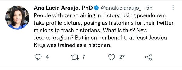 Ana Lucia Araujo's tweet on April 30th, 2022, reading "People with zero training in history, using pseudonym, fake profile picture, posing as historians for their Twitter minions to trash historians. What is this? New Jessicakurgism? But in on her benefit, at least Jessica Krug was trained as a historian"