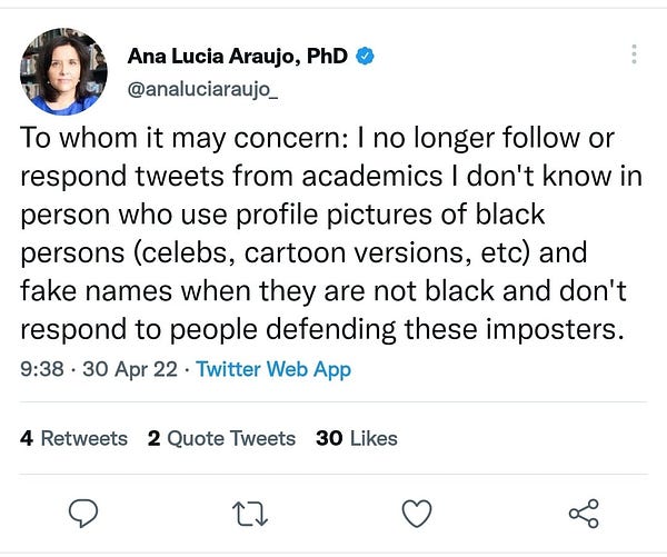 Ana Lucia Araujo's tweet on April 30th, 2022, reading "To whom it may concern: I no longer follow or respond tweets from academics I don't know in person who use profile pictures of black persons (celebs, cartoon versions, etc) and fake names when they are not black and don't respond to people defending these imposters"