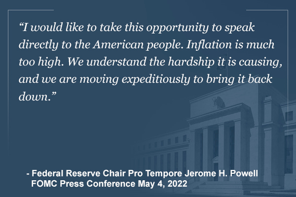 "I would like to take this opportunity to speak directly to the American people.  Inflation is much too high.  We understand the hardship it is causing, and we are moving expeditiously to bring it back down." - Federal Reserve Chair Pro Tempore Jerome H. Powell, FOMC Press Conference, May 4, 2022