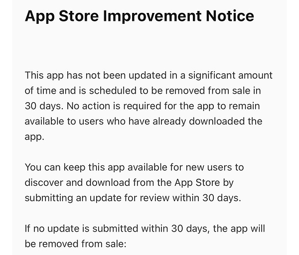 App Store Improvement Notice
This app has not been updated in a significant amount
of time and is scheduled to be removed from sale in
30 days. No action is required for the app to remain
available to users who have already downloaded the
app.
You can keep this app available for new users to
discover and download from the App Store by
submitting an update for review within 30 days.
If no update is submitted within 30 days, the app will
be removed from sale: