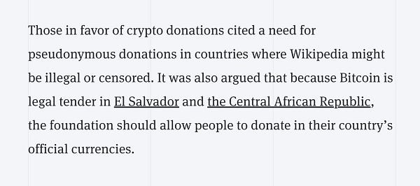 Those in favor of crypto donations cited a need for pseudonymous donations in countries where Wikipedia might be illegal or censored. It was also argued that because Bitcoin is legal tender in El Salvador and the Central African Republic, the foundation should allow people to donate in their country’s official currencies.