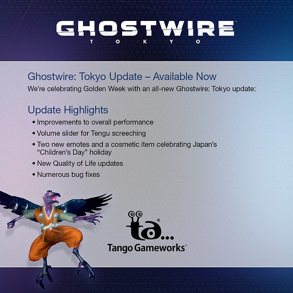 Ghostwire: Tokyo Update – Available NOW
We’re celebrating Golden Week with an all-new Ghostwire: Tokyo update:
Update Highlights
•	Improvements to overall performance
•	Volume slider for Tengu screeching
•	Two new emotes and a cosmetic item celebrating Japan’s “Children’s Day” holiday
•	New Quality of Life updates
•	Numerous bug fixes
