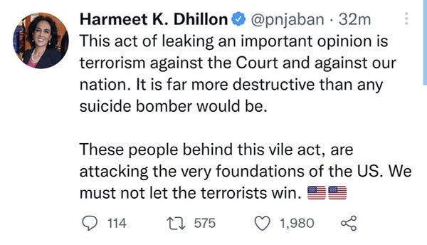 Screenshot of a tweet from 32 minutes ago by Harmeet K. Dhillon that reads:

This act of leaking an important opinion is terrorism against the Court and against our nation. It is far more destructive than any suicide bomber would be.

These people behind this vile act, are attacking the very foundations of the US. We must not let the terrorists win. 🇺🇸🇺🇸