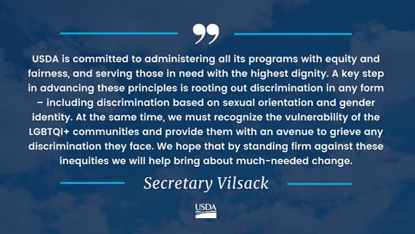 Quote from Secretary Vilsack that reads, "USDA is committed to administering all its programs with equity and fairness, and serving those in need with the highest dignity. A key step in advancing these principles is rooting out discrimination in any form – including discrimination based on sexual orientation and gender identity. At the same time, we must recognize the vulnerability of the LGBTQI+ communities and provide them with an avenue to grieve any discrimination they face. We hope that by standing firm against these inequities we will help bring about much-needed change."