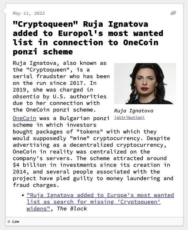 "Cryptoqueen" Ruja Ignatova added to Europol's most wanted list in connection to OneCoin ponzi scheme  Ruja Ignatova, also known as the "Cryptoqueen", is a serial fraudster who has been on the run since 2017. In 2019, she was charged in absentia by U.S. authorities due to her connection with the OneCoin ponzi scheme. OneCoin was a Bulgarian ponzi scheme in which investors bought packages of "tokens" with which they would supposedly "mine" cryptocurrency. Despite advertising as a decentralized cryptocurrency, OneCoin in reality was centralized on the company's servers. The scheme attracted around $4 billion in investments since its creation in 2014, and several people associated with the project have pled guilty to money laundering and fraud charges.
