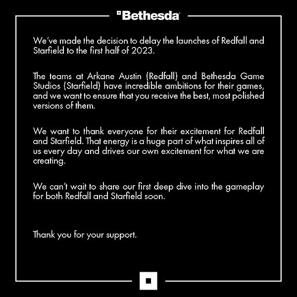 We’ve made the decision to delay the launches of Redfall and Starfield to the first half of 2023.   

The teams at Arkane Austin (Redfall) and Bethesda Game Studios (Starfield) have incredible ambitions for their games, and we want to ensure that you receive the best, most polished versions of them.  

We want to thank everyone for their excitement for Redfall and Starfield. That energy is a huge part of what inspires all of us every day and drives our own excitement for what we are creating.   

We can’t wait to share our first deep dive into the gameplay for both Redfall and Starfield soon.   


Thank you for your support.