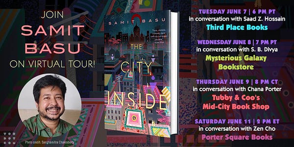A graphic featuring a photo of Samit Basu and The City Inside. There is also a list of the virtual tour events. 

The first event is: "Tuesday June 7, 6PM PT, in conversation with Saad Z. Hossain, hosted by Third Place Books."

The second event is: "Wednesday June 8, 7PM PT in conversation with S.B. Divya, hosted by Mysterious Galaxy Bookstore."

The third event is: "Thursday June 9, 8PM CT in conversation with Chana Porter, hosted by Tubby & Coo's Mid-City Book Shop."

The fourth event is: "Saturday June 11, 2 PM ET in conversation with Zen Cho, hosted by Porter Square Books."