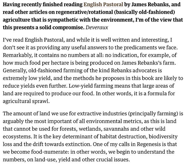 Screenshotted text reads: "Having recently finished reading English Pastoral by James Rebanks, and read other articles on regenerative/rotational (basically old-fashioned) agriculture that is sympathetic with the environment, I’m of the view that this presents a solid compromise. Deveraux

I’ve read English Pastoral, and while it is well written and interesting, I don’t see it as providing any useful answers to the predicaments we face. Remarkably, it contains no numbers at all: no indication, for example, of how much food per hectare is being produced on James Rebanks’s farm. Generally, old-fashioned farming of the kind Rebanks advocates is extremely low yield, and the methods he proposes in this book are likely to reduce yields even further. Low-yield farming means that large areas of land are required to produce our food. In other words, it is a formula for agricultural sprawl."