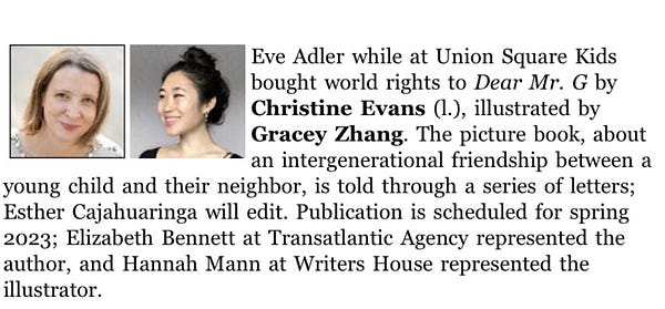 Publishers Weekly announcement: Eve Adler while at Union Square Kids bought world rights to Dear Mr. G by Christine Evans, illustrated by Gracey Zhang. The picture book, about an intergenerational friendship between and young child and their neighbor, is told through a series of letters; Esther Cajahuaringa will edit. Publication is scheduled for spring 2023; Elizabeth Bennett at Transatlantic Agency represented the author, and Hannah Mann at Writers House represented the illustrator.