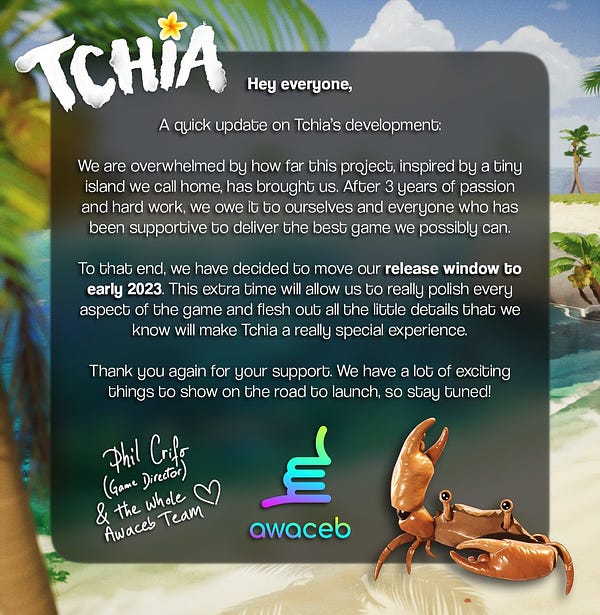 Hey everyone,

A quick update on Tchia's development:

We are overwhelmed by how far this project, inspired bu a tiny island we call home, has brought us. After 3 years of passion and hard work, we owe it to ourselves and everyone who has been supportive to deliver the best game we possibly can.

To that end, we have decided to move our release window to early 2023. this extra time will allow us to really polish every aspect of the game and flesh out all the little details taht we know will make Tchia a really special experience.

Thank you for your support. We have a lot of exciting things to show on the road to launch, so stay tuned!

Phil Crifo (game director) & the whole Awaceb team