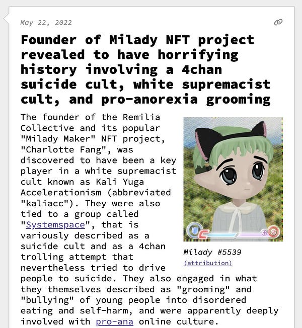Founder of Milady NFT project revealed to have horrifying history involving a 4chan suicide cult, white supremacist cult, and pro-anorexia grooming The founder of the Remilia Collective and its popular "Milady Maker" NFT project, "Charlotte Fang", was discovered to have been a key player in a white supremacist cult known as Kali Yuga Accelerationism (abbreviated "kaliacc"). They were also tied to a group called "Systemspace", that is variously described as a suicide cult and as a 4chan trolling attempt that nevertheless tried to drive people to suicide. They also engaged in what they themselves described as "grooming" and "bullying" of young people into disordered eating and self-harm, and were apparently deeply involved with pro-ana online culture.