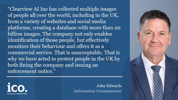 Quote from John Edwards, Information Commissioner. He says, "Clearview AI Inc has collected multiple images of people all over the world, including in the UK rom a variety of websites and social media platforms, creating a database with more than 20 billion images. The company not only enables identification of those people, but effectively monitors their behaviour and offers it as a commercial service. That is unacceptable. That is why we have acted to protect people in the UK by both fining the company and issuing and enforcement notice." 